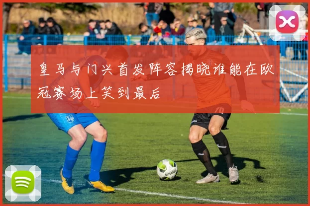 皇马与门兴首发阵容揭晓谁能在欧冠赛场上笑到最后