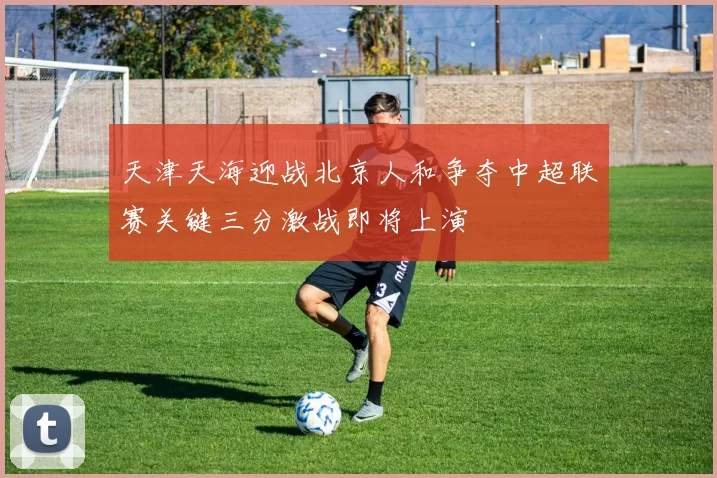 天津天海迎战北京人和争夺中超联赛关键三分激战即将上演