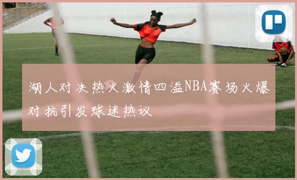 湖人对决热火激情四溢NBA赛场火爆对抗引发球迷热议