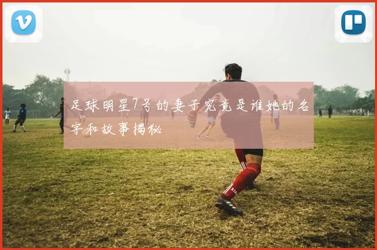 足球明星7号的妻子究竟是谁她的名字和故事揭秘