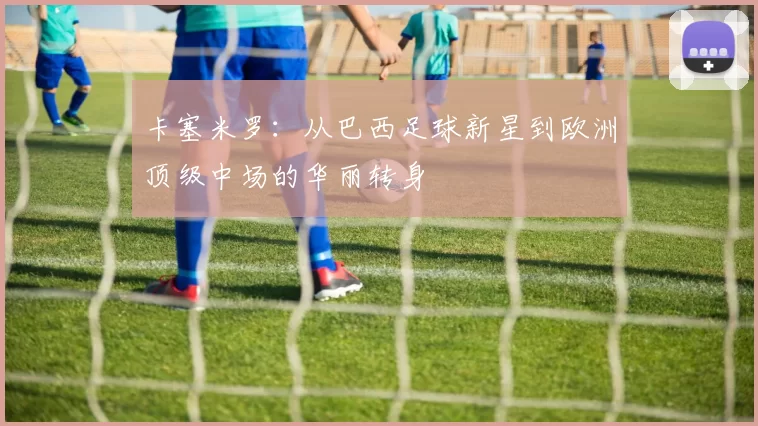 卡塞米罗：从巴西足球新星到欧洲顶级中场的华丽转身