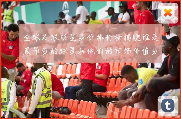 全球足球明星身价排行榜揭晓谁是最昂贵的球员和他们的市场价值分析
