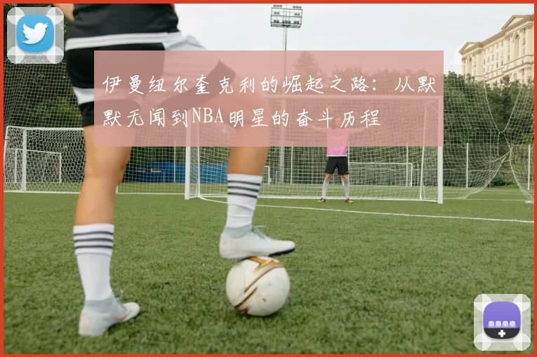 伊曼纽尔奎克利的崛起之路：从默默无闻到NBA明星的奋斗历程