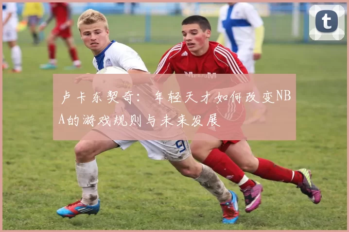 卢卡东契奇：年轻天才如何改变NBA的游戏规则与未来发展