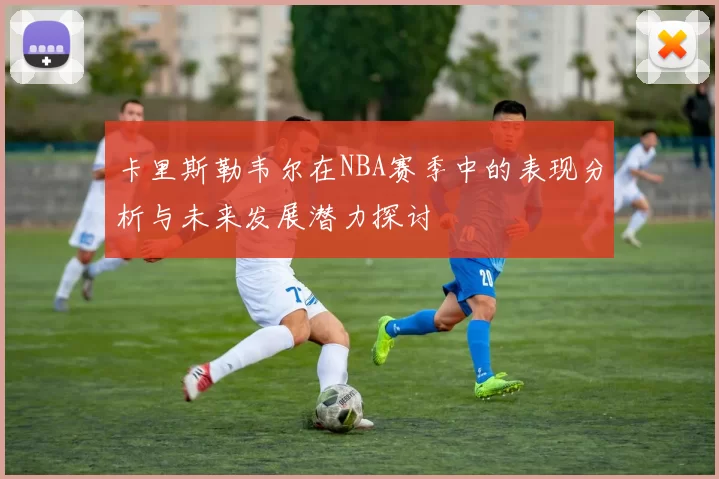 卡里斯勒韦尔在NBA赛季中的表现分析与未来发展潜力探讨