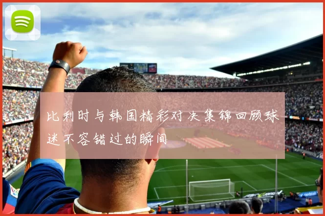 比利时与韩国精彩对决集锦回顾球迷不容错过的瞬间