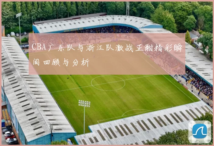 CBA广东队与浙江队激战正酣精彩瞬间回顾与分析